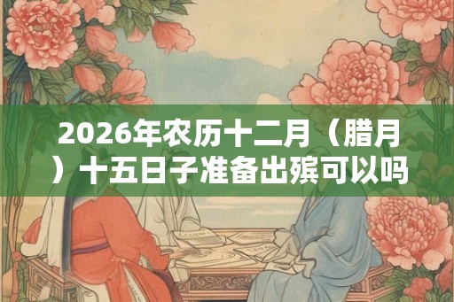 2026年农历十二月（腊月）十五日子准备出殡可以吗？大寒有何宜忌？