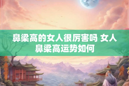 鼻梁高的女人很厉害吗 女人鼻梁高运势如何