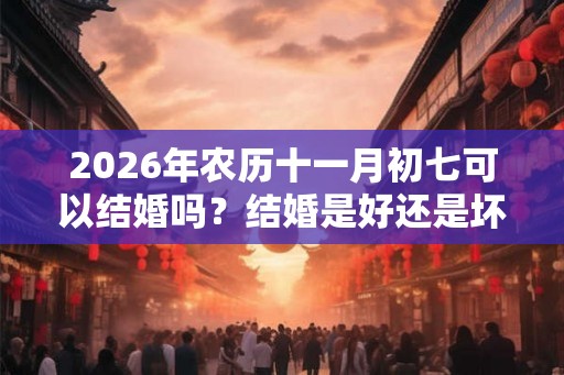 2026年农历十一月初七可以结婚吗？结婚是好还是坏？