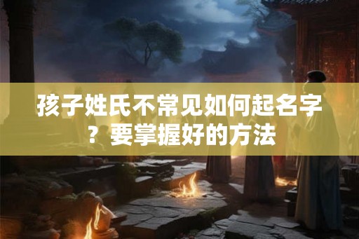 孩子姓氏不常见如何起名字？要掌握好的方法