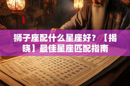 狮子座配什么星座好？【揭晓】最佳星座匹配指南