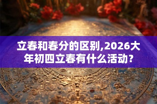 立春和春分的区别,2026大年初四立春有什么活动？