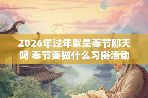 2026年过年就是春节那天吗 春节要做什么习俗活动 2026年过年就是春节那天吗 春节要做什么习俗活动