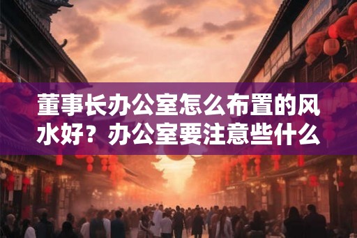 董事长办公室怎么布置的风水好？办公室要注意些什么？
