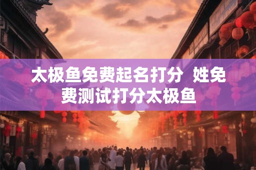 太极鱼免费起名打分 姓免费测试打分太极鱼 太极鱼免费起名打分 姓免费测试打分太极鱼