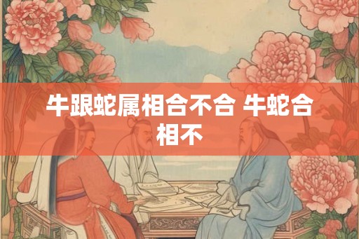 牛跟蛇属相合不合 牛蛇合相不