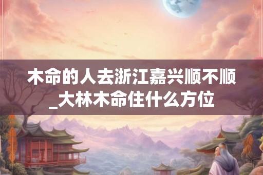木命的人去浙江嘉兴顺不顺_大林木命住什么方位