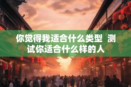 你觉得我适合什么类型 测试你适合什么样的人 你觉得我适合什么类型 测试你适合什么样的人