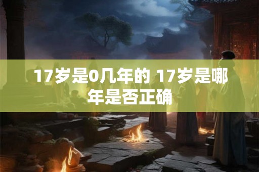 17岁是0几年的 17岁是哪年是否正确