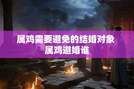 属鸡需要避免的结婚对象 属鸡避婚谁