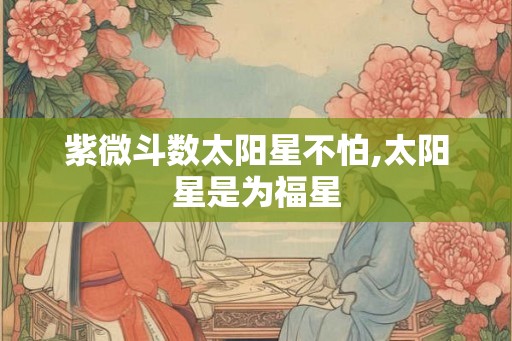 紫微斗数太阳星不怕,太阳星是为福星