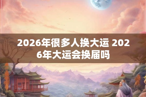 2026年很多人换大运 2026年大运会换届吗