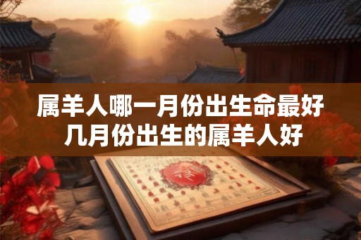 属羊人哪一月份出生命最好 几月份出生的属羊人好