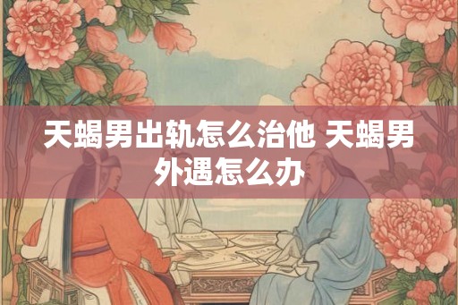 天蝎男出轨怎么治他 天蝎男外遇怎么办