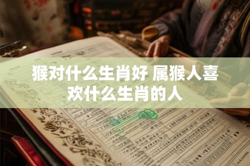 猴对什么生肖好 属猴人喜欢什么生肖的人
