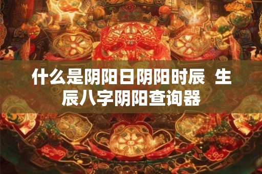 什么是阴阳日阴阳时辰  生辰八字阴阳查询器