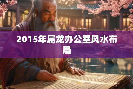 2015年属龙办公室风水布局 2015年属龙办公室风水布局