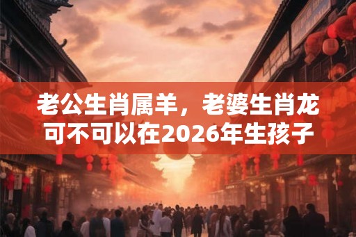 老公生肖属羊,老婆生肖龙可不可以在2026年生孩子? 老公生肖属羊,老婆生肖龙可不可以在2026年生孩子?
