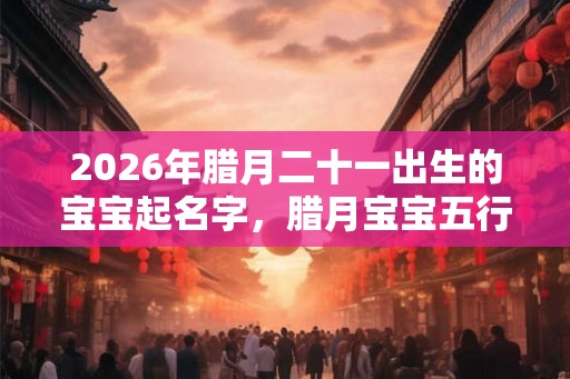 2026年腊月二十一出生的宝宝起名字,腊月宝宝五行取名 2026年腊月二十一出生的宝宝起名字,腊月宝宝五行取名