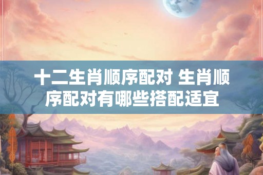 十二生肖顺序配对 生肖顺序配对有哪些搭配适宜 十二生肖顺序配对 生肖顺序配对有哪些搭配适宜