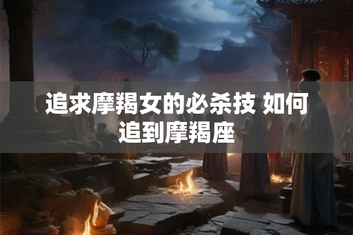 追求摩羯女的必杀技 如何追到摩羯座