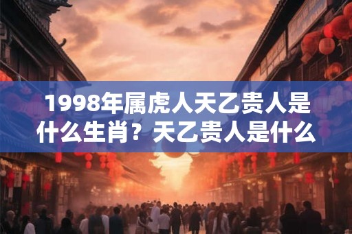 1998年属虎人天乙贵人是什么生肖？天乙贵人是什么意思？