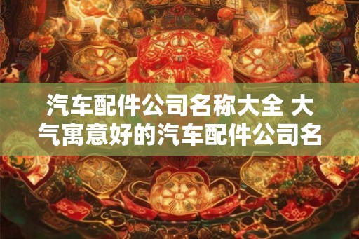 汽车配件公司名称大全 大气寓意好的汽车配件公司名