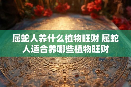 属蛇人养什么植物旺财 属蛇人适合养哪些植物旺财