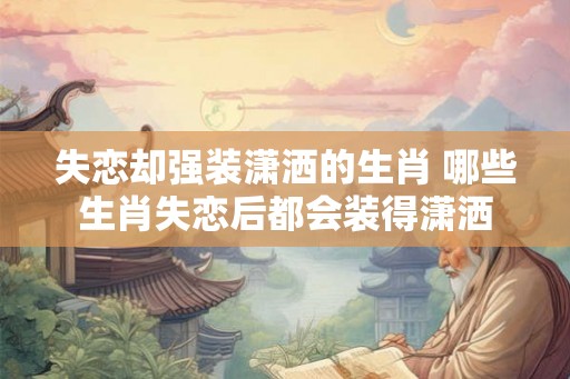 失恋却强装潇洒的生肖 哪些生肖失恋后都会装得潇洒 失恋却强装潇洒的生肖 哪些生肖失恋后都会装得潇洒