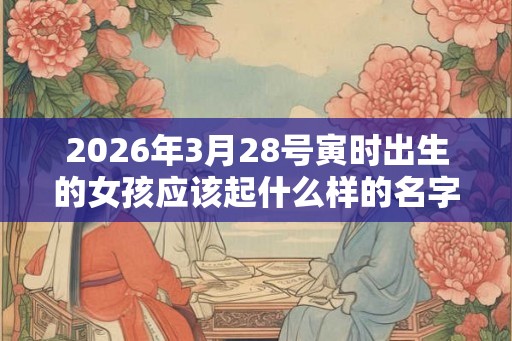 2026年3月28号寅时出生的女孩应该起什么样的名字 2026年3月28号寅时出生的女孩应该起什么样的名字