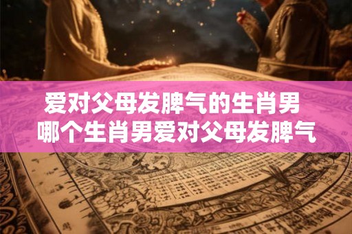 爱对父母发脾气的生肖男 哪个生肖男爱对父母发脾气 爱对父母发脾气的生肖男 哪个生肖男爱对父母发脾气