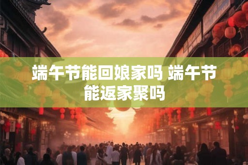 端午节能回娘家吗 端午节能返家聚吗