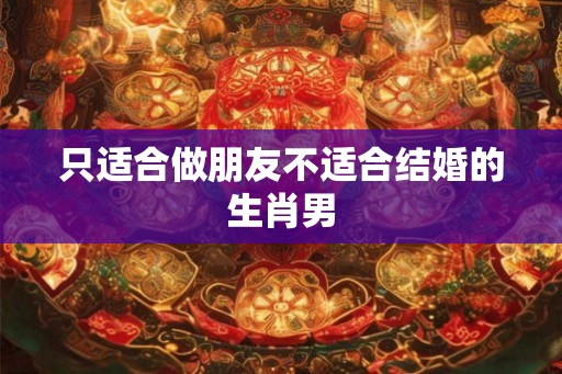 只适合做朋友不适合结婚的生肖男 只适合做朋友不适合结婚的生肖男