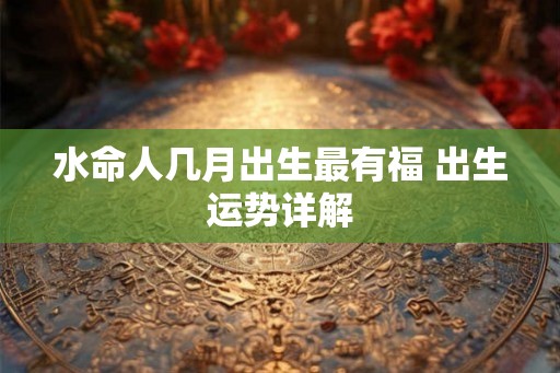 水命人几月出生最有福 出生运势详解 水命人几月出生最有福 出生运势详解