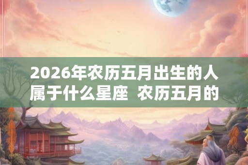2026年农历五月出生的人属于什么星座  农历五月的星座有哪些