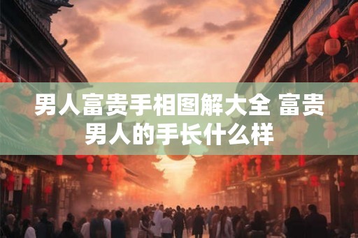 男人富贵手相图解大全 富贵男人的手长什么样
