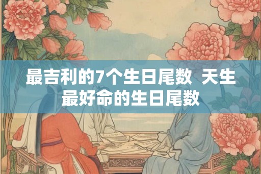 最吉利的7个生日尾数  天生最好命的生日尾数