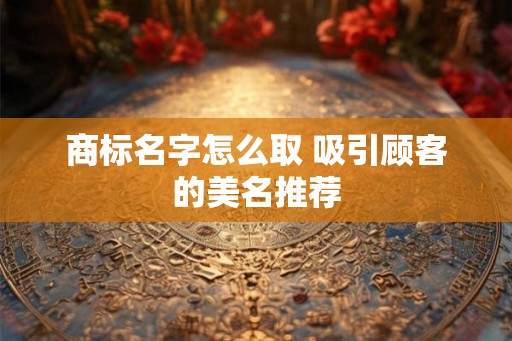 商标名字怎么取 吸引顾客的美名推荐 商标名字怎么取 吸引顾客的美名推荐
