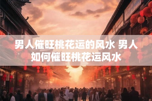 男人催旺桃花运的风水 男人如何催旺桃花运风水 男人催旺桃花运的风水 男人如何催旺桃花运风水