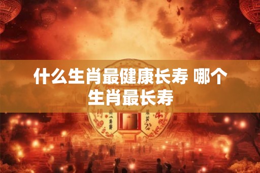 什么生肖最健康长寿 哪个生肖最长寿