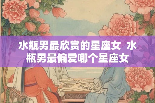 水瓶男最欣赏的星座女  水瓶男最偏爱哪个星座女