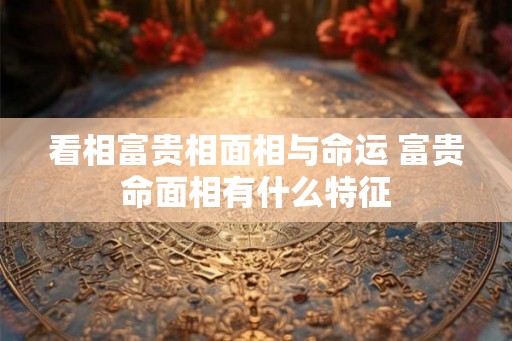 看相富贵相面相与命运 富贵命面相有什么特征 看相富贵相面相与命运 富贵命面相有什么特征