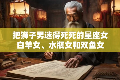 把狮子男迷得死死的星座女白羊女、水瓶女和双鱼女 把狮子男迷得死死的星座女白羊女、水瓶女和双鱼女