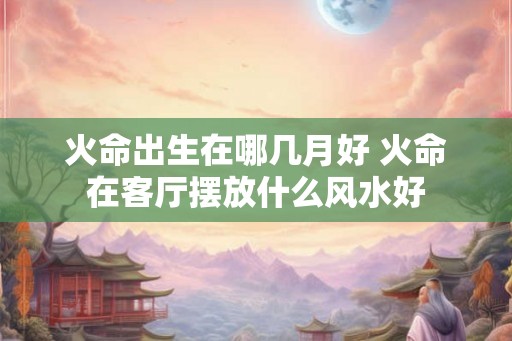 火命出生在哪几月好 火命在客厅摆放什么风水好