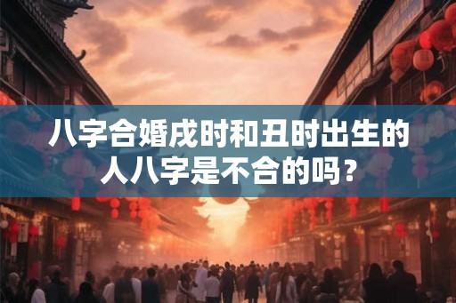 八字合婚戌时和丑时出生的人八字是不合的吗？