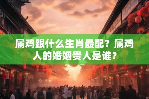 属鸡跟什么生肖最配？属鸡人的婚姻贵人是谁？