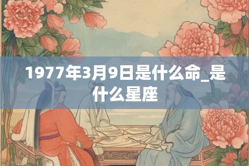 1977年3月9日是什么命_是什么星座
