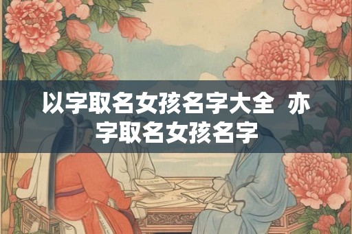 以字取名女孩名字大全 亦字取名女孩名字 以字取名女孩名字大全 亦字取名女孩名字