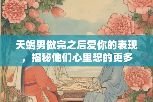 天蝎男做完之后爱你的表现，揭秘他们心里想的更多