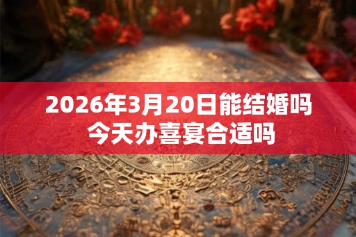 2026年3月20日能结婚吗 今天办喜宴合适吗 2026年3月20日能结婚吗 今天办喜宴合适吗